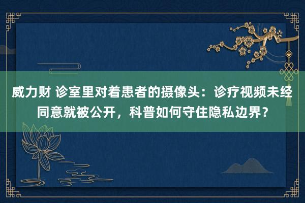 威力财 诊室里对着患者的摄像头：诊疗视频未经同意就被公开，科普如何守住隐私边界？