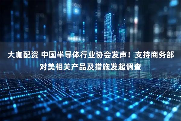 大咖配资 中国半导体行业协会发声！支持商务部对美相关产品及措施发起调查