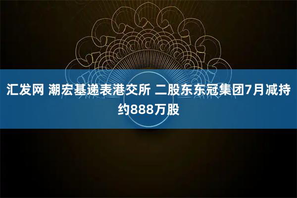 汇发网 潮宏基递表港交所 二股东东冠集团7月减持约888万股