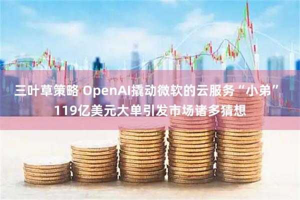 三叶草策略 OpenAI撬动微软的云服务“小弟” 119亿美元大单引发市场诸多猜想