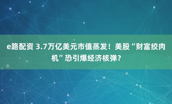 e路配资 3.7万亿美元市值蒸发！美股“财富绞肉机”恐引爆经济核弹？