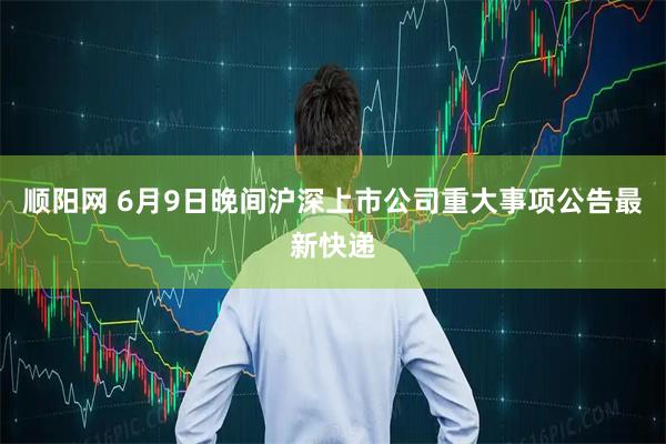 顺阳网 6月9日晚间沪深上市公司重大事项公告最新快递