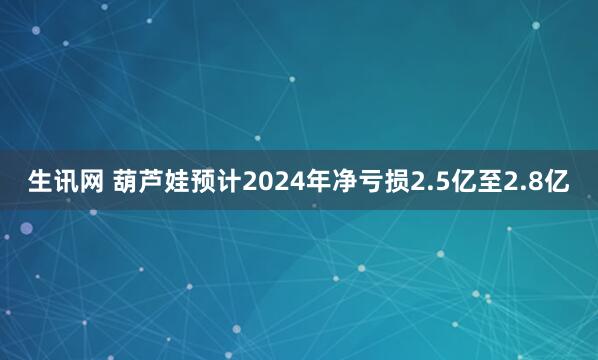 生讯网 葫芦娃预计2024年净亏损2.5亿至2.8亿