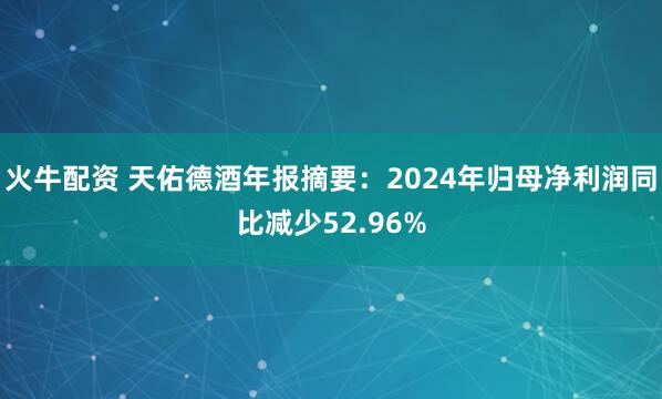 火牛配资 天佑德酒年报摘要：2024年归母净利润同比减少52.96%