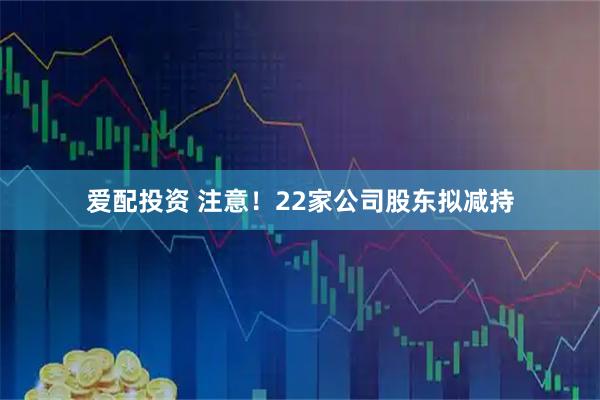 爱配投资 注意！22家公司股东拟减持