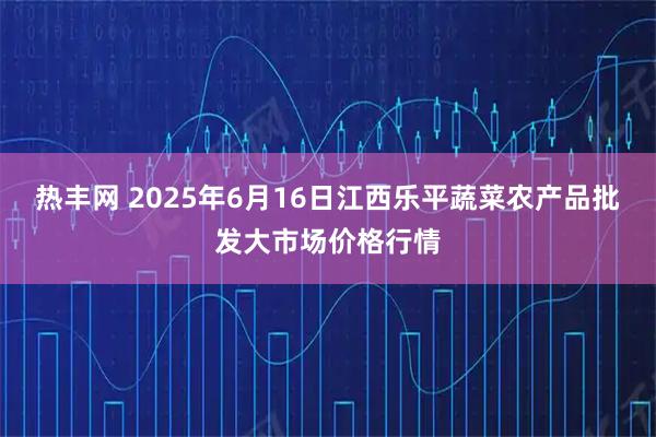热丰网 2025年6月16日江西乐平蔬菜农产品批发大市场价格行情