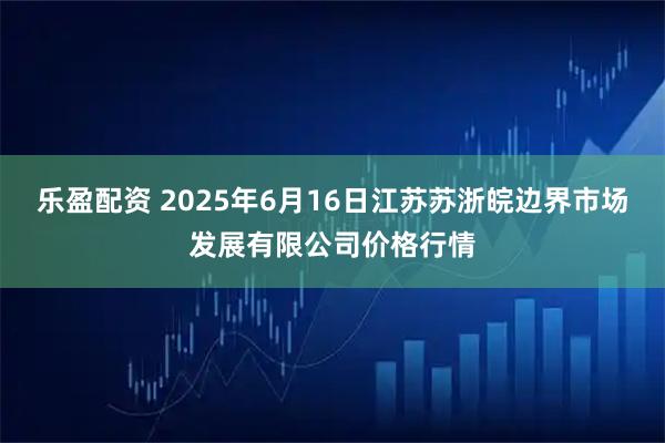 乐盈配资 2025年6月16日江苏苏浙皖边界市场发展有限公司价格行情