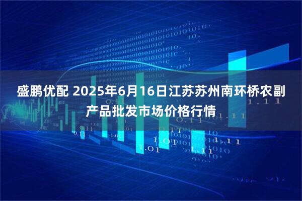 盛鹏优配 2025年6月16日江苏苏州南环桥农副产品批发市场价格行情
