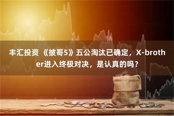 丰汇投资 《披哥5》五公淘汰已确定，X-brother进入终极对决，是认真的吗？