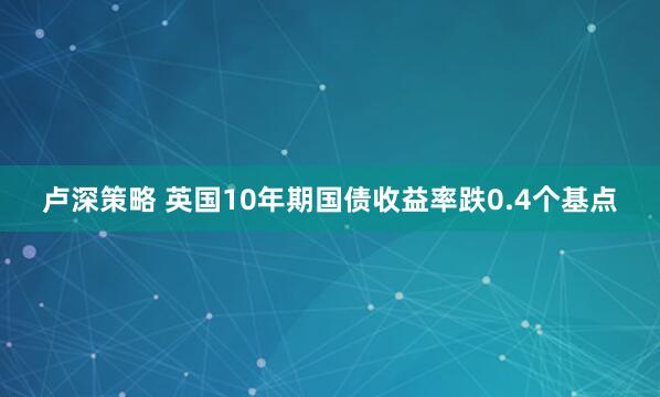 卢深策略 英国10年期国债收益率跌0.4个基点