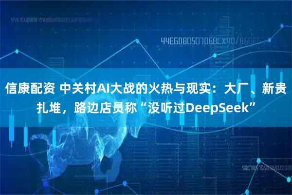 信康配资 中关村AI大战的火热与现实：大厂、新贵扎堆，路边店员称“没听过DeepSeek”