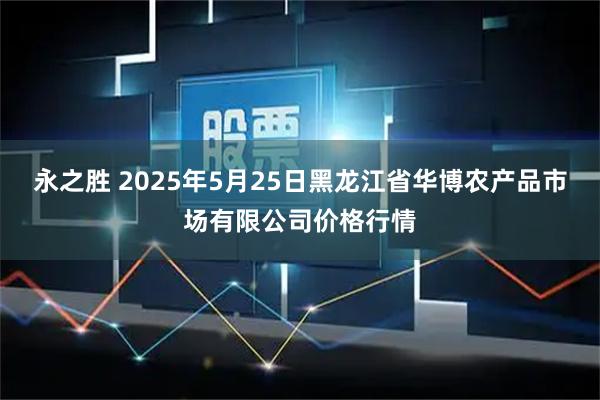 永之胜 2025年5月25日黑龙江省华博农产品市场有限公司价格行情