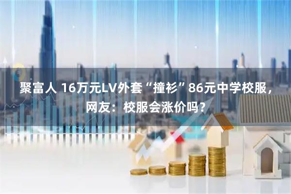 聚富人 16万元LV外套“撞衫”86元中学校服，网友：校服会涨价吗？