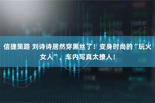 信捷策路 刘诗诗居然穿黑丝了！变身时尚的“玩火女人”，车内写真太撩人！